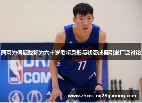 周琦为何被戏称为六十岁老将身形与状态成疑引发广泛讨论