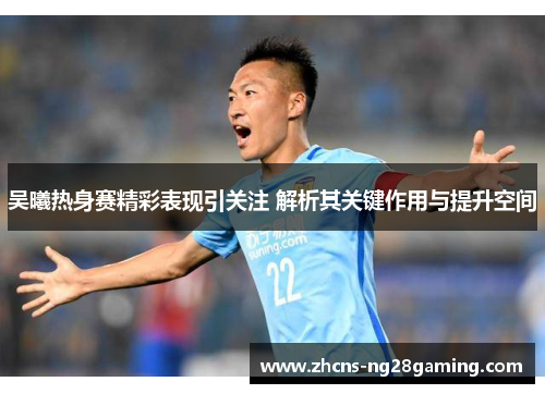 吴曦热身赛精彩表现引关注 解析其关键作用与提升空间