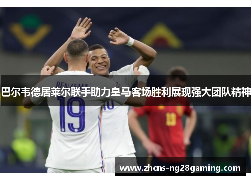 巴尔韦德居莱尔联手助力皇马客场胜利展现强大团队精神