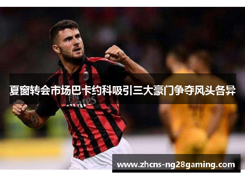 夏窗转会市场巴卡约科吸引三大豪门争夺风头各异