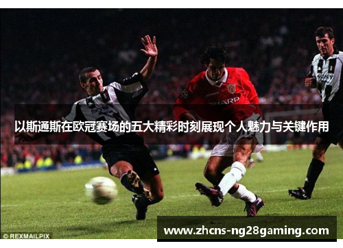 以斯通斯在欧冠赛场的五大精彩时刻展现个人魅力与关键作用