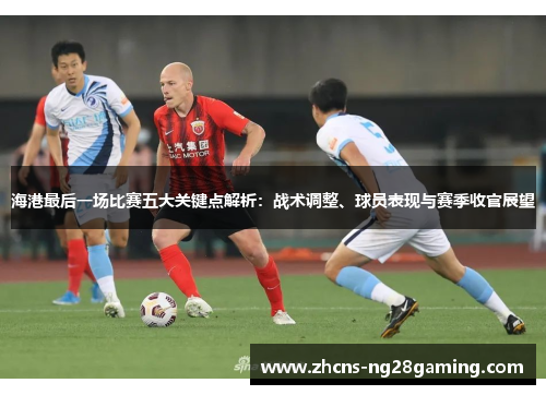 海港最后一场比赛五大关键点解析：战术调整、球员表现与赛季收官展望