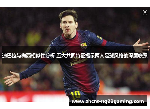 迪巴拉与梅西相似性分析 五大共同特征揭示两人足球风格的深层联系