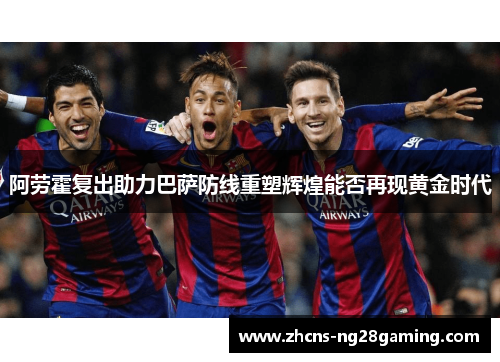 阿劳霍复出助力巴萨防线重塑辉煌能否再现黄金时代