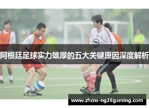 阿根廷足球实力雄厚的五大关键原因深度解析