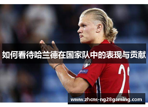 如何看待哈兰德在国家队中的表现与贡献 如何看待哈兰德在国家队中的表现与贡献
