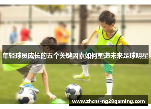 年轻球员成长的五个关键因素如何塑造未来足球明星 年轻球员成长的五个关键因素如何塑造未来足球明星