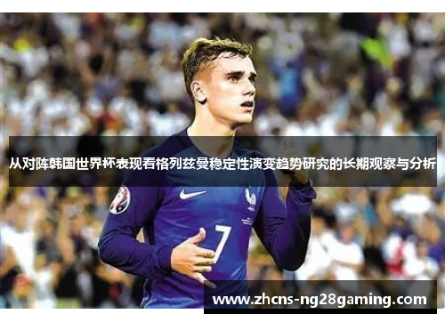 从对阵韩国世界杯表现看格列兹曼稳定性演变趋势研究的长期观察与分析 从对阵韩国世界杯表现看格列兹曼稳定性演变趋势研究的长期观察与分析