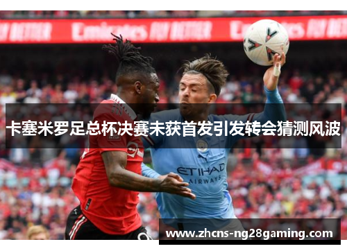 卡塞米罗足总杯决赛未获首发引发转会猜测风波