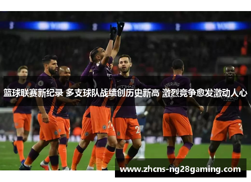 篮球联赛新纪录 多支球队战绩创历史新高 激烈竞争愈发激动人心