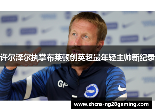 许尔泽尔执掌布莱顿创英超最年轻主帅新纪录 许尔泽尔执掌布莱顿创英超最年轻主帅新纪录